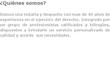 ¿Quiénes somos? Somos una notaria y despacho con mas de 40 años de experiencia en el ejercicio del derecho. Integrado por un grupo de profesionistas calificados y bilingües, dispuestos a brindarle un servicio personalizado de calidad y acorde sus necesidades. 