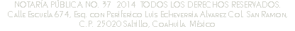 NOTARÍA PÚBLICA NO. 37 2014 TODOS LOS DERECHOS RESERVADOS.
Calle Escuela 674, Esq. con Periferico Luis Echeverria Alvarez Col. San Ramon, C.P. 25020 Saltillo, Coahuila. México